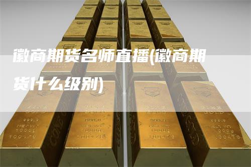 徽商期货名师直播(徽商期货什么级别)