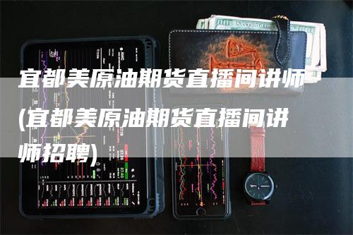 宜都美原油期货直播间讲师(宜都美原油期货直播间讲师招聘)