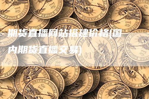 期货直播网站搭建价格(国内期货直播交易)