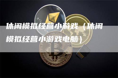 休闲模拟经营小游戏（休闲模拟经营小游戏电脑）