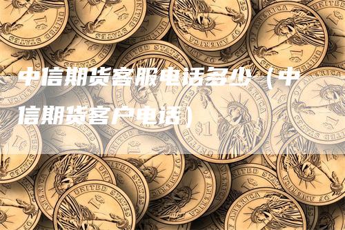 中信期货客服电话多少（中信期货客户电话）