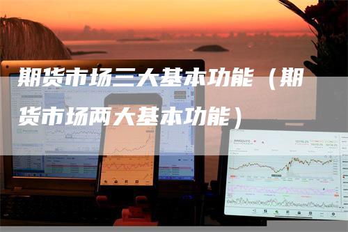期货市场三大基本功能（期货市场两大基本功能）