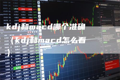 kdj和macd哪个准确（kdj和macd怎么看）