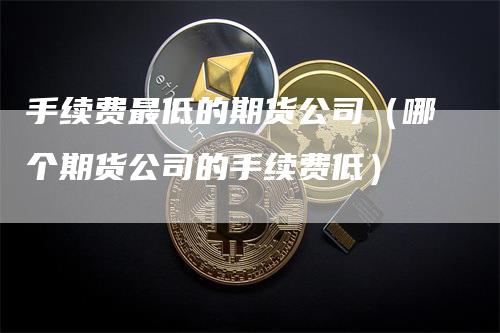 手续费最低的期货公司（哪个期货公司的手续费低）