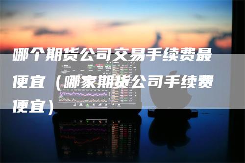 哪个期货公司交易手续费最便宜（哪家期货公司手续费便宜）