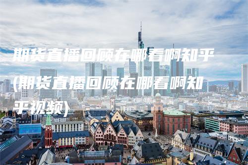 期货直播回顾在哪看啊知乎(期货直播回顾在哪看啊知乎视频)