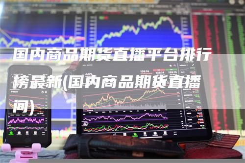 国内商品期货直播平台排行榜最新(国内商品期货直播间)-新惠期货