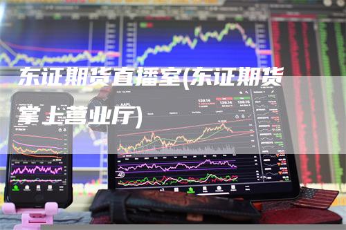 东证期货直播室(东证期货掌上营业厅)