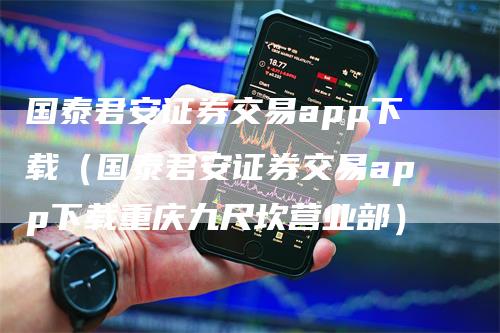国泰君安证券交易app下载（国泰君安证券交易app下载重庆九尺坎营业部）