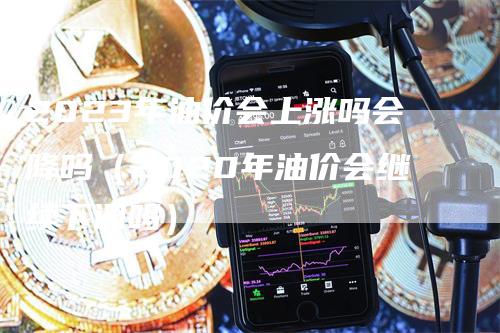 2023年油价会上涨吗会降吗（2020年油价会继续下调吗）