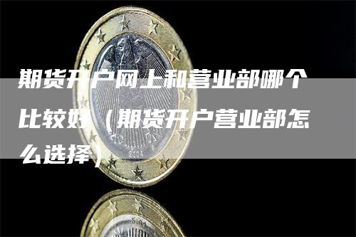 期货开户网上和营业部哪个比较好（期货开户营业部怎么选择）
