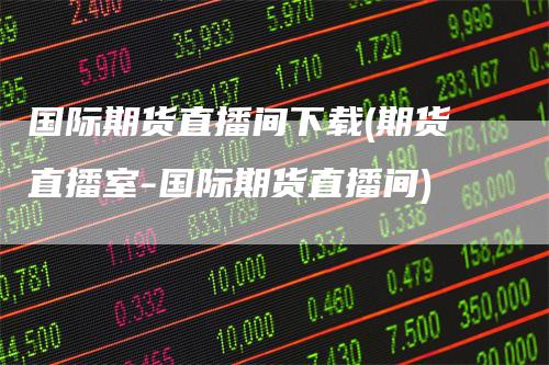 国际期货直播间下载(期货直播室-国际期货直播间)