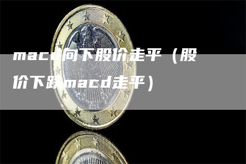 macd向下股价走平（股价下跌macd走平）