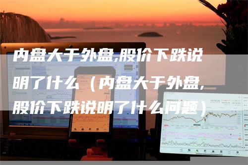 内盘大于外盘,股价下跌说明了什么（内盘大于外盘,股价下跌说明了什么问题）