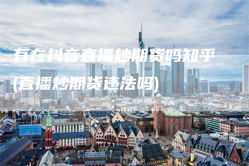 有在抖音直播炒期货吗知乎(直播炒期货违法吗)