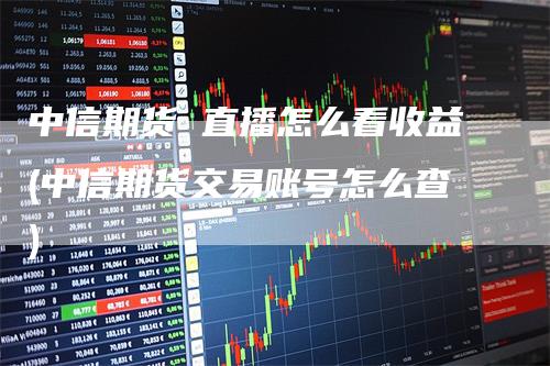 中信期货 直播怎么看收益(中信期货交易账号怎么查)