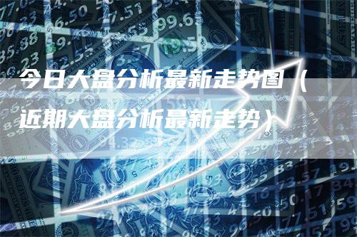 今日大盘分析最新走势图（近期大盘分析最新走势）
