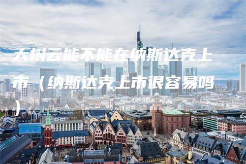 大树云能不能在纳斯达克上市（纳斯达克上市很容易吗）