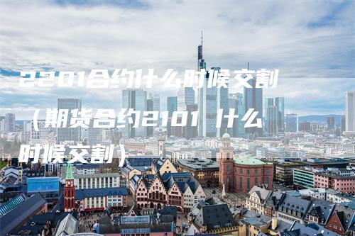 2201合约什么时候交割（期货合约2101 什么时候交割）
