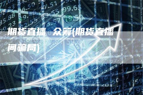 期货直播 众筹(期货直播间骗局)