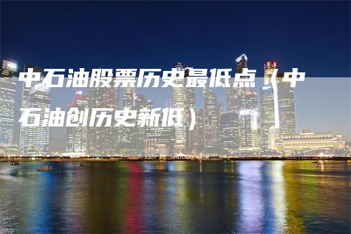 中石油股票历史最低点（中石油创历史新低）