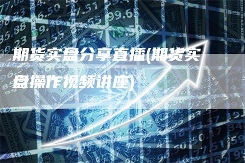 期货实盘分享直播(期货实盘操作视频讲座)