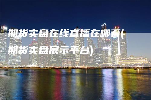 期货实盘在线直播在哪看(期货实盘展示平台)