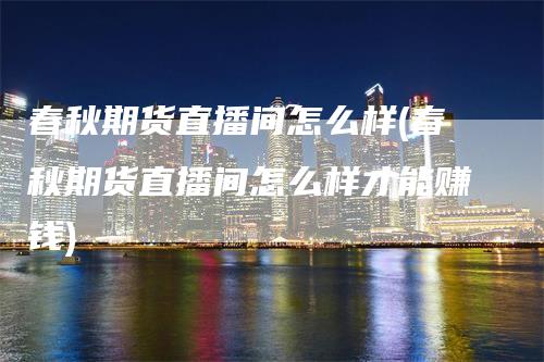 春秋期货直播间怎么样(春秋期货直播间怎么样才能赚钱)