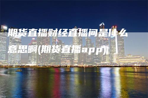 期货直播财经直播间是什么意思啊(期货直播app)