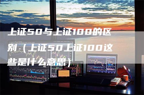上证50与上证100的区别（上证50上证100这些是什么意思）