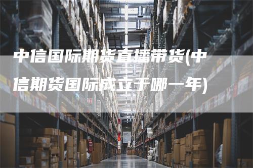 中信国际期货直播带货(中信期货国际成立于哪一年)