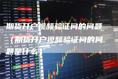 期货开户视频验证问的问题（期货开户视频验证问的问题是什么）
