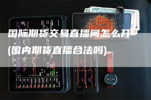 国际期货交易直播间怎么开(国内期货直播合法吗)