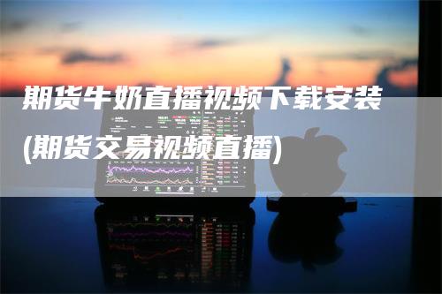 期货牛奶直播视频下载安装(期货交易视频直播)
