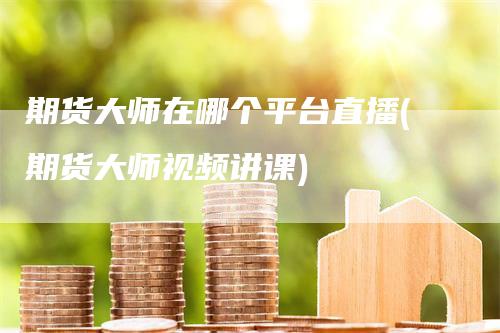 期货大师在哪个平台直播(期货大师视频讲课)