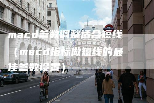 macd参数调整适合短线（macd指标做短线的最佳参数设置）