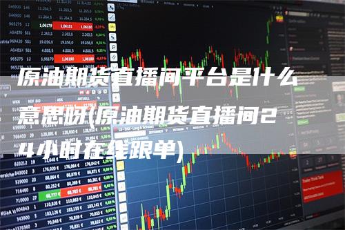 原油期货直播间平台是什么意思呀(原油期货直播间24小时在线跟单)