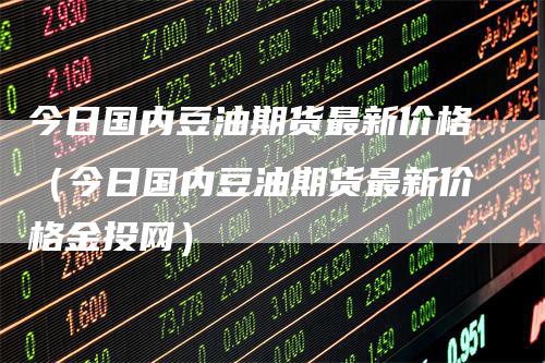 今日国内豆油期货最新价格（今日国内豆油期货最新价格金投网）
