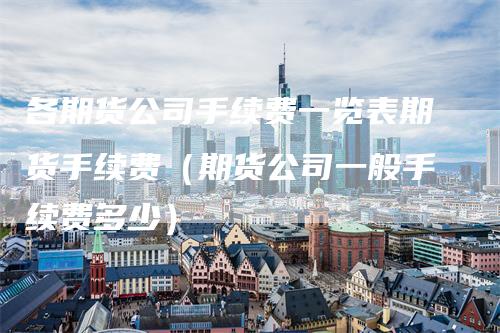 各期货公司手续费一览表期货手续费（期货公司一般手续费多少）