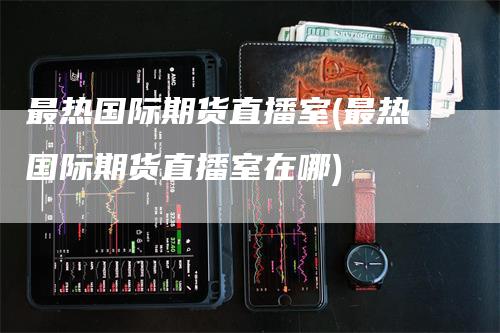 最热国际期货直播室(最热国际期货直播室在哪)