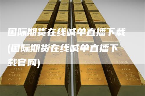 国际期货在线喊单直播下载(国际期货在线喊单直播下载官网)