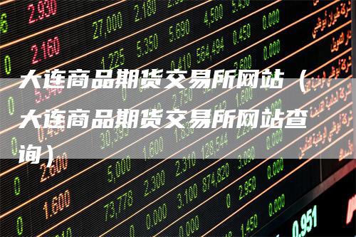大连商品期货交易所网站（大连商品期货交易所网站查询）