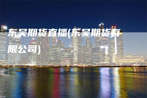 东吴期货直播(东吴期货有限公司)
