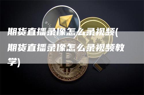 期货直播录像怎么录视频(期货直播录像怎么录视频教学)-新惠期货
