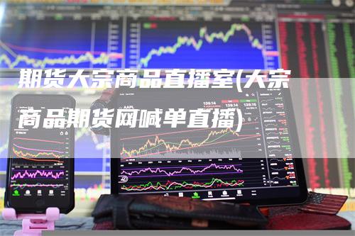 期货大宗商品直播室(大宗商品期货网喊单直播)