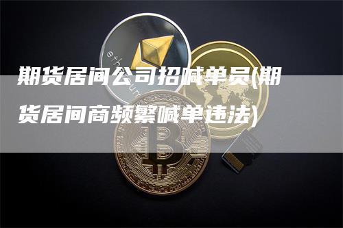 期货居间公司招喊单员(期货居间商频繁喊单违法)