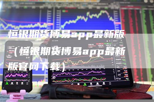 恒银期货博易app最新版（恒银期货博易app最新版官网下载）