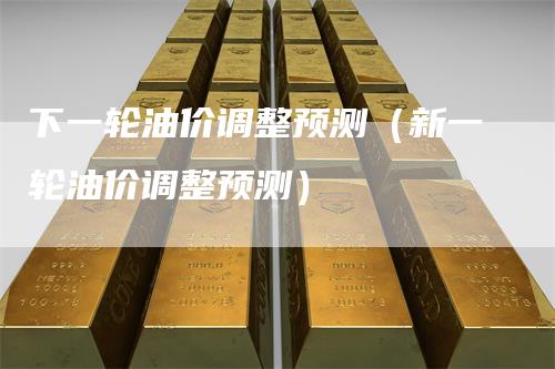 下一轮油价调整预测（新一轮油价调整预测）