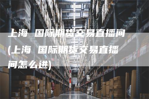 上海 国际期货交易直播间(上海 国际期货交易直播间怎么进)