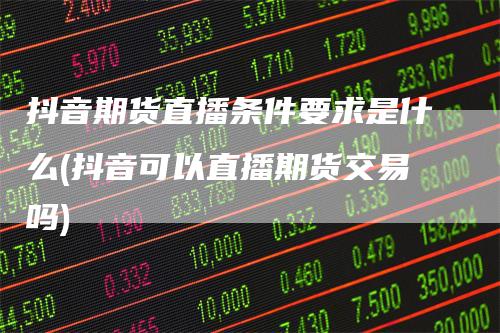 抖音期货直播条件要求是什么(抖音可以直播期货交易吗)